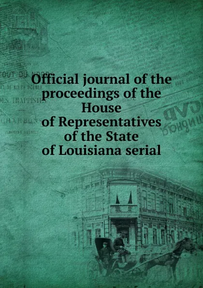 Обложка книги Official journal of the proceedings of the House of Representatives of the State of Louisiana serial, Louisiana. Legislature. House of Representatives