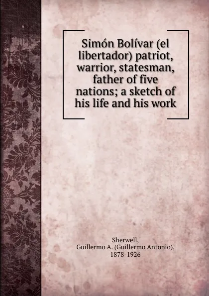 Обложка книги Simon Bolivar (el libertador) patriot, warrior, statesman, father of five nations, Guillermo Antonio Sherwell