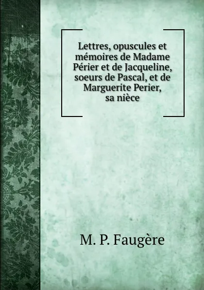 Обложка книги Lettres, opuscules et memoires de Madame Perier et de Jacqueline, soeurs de Pascal, et de Marguerite Perier, sa niece, Faugère Armand Prosper