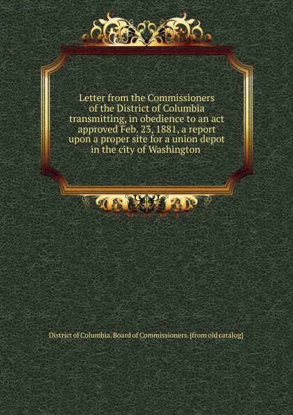 Обложка книги Letter from the Commissioners of the District of Columbia transmitting, in obedience to an act approved Feb. 23, 1881, a report upon a proper site for a union depot in the city of Washington, District of Columbia. Board of Commissioners