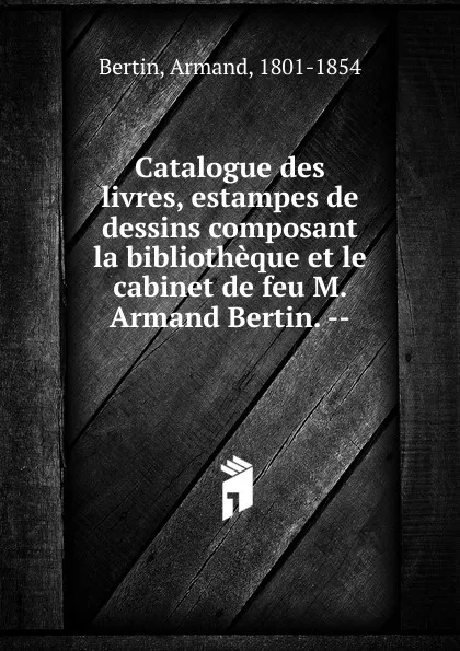 Обложка книги Catalogue des livres, estampes de dessins composant la bibliotheque et le cabinet de feu M. Armand Bertin., Armand Bertin