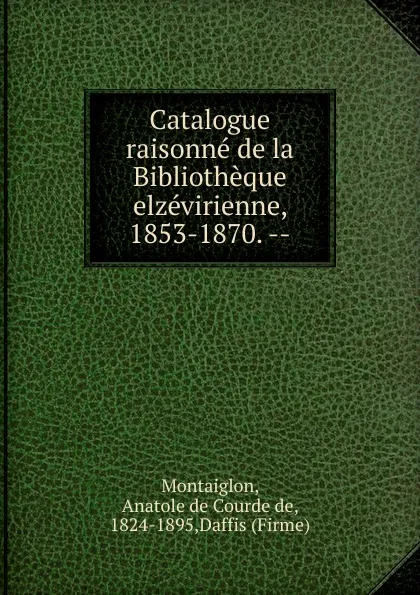 Обложка книги Catalogue raisonne de la Bibliotheque elzevirienne, 1853-1870., Anatole de Courde de Montaiglon