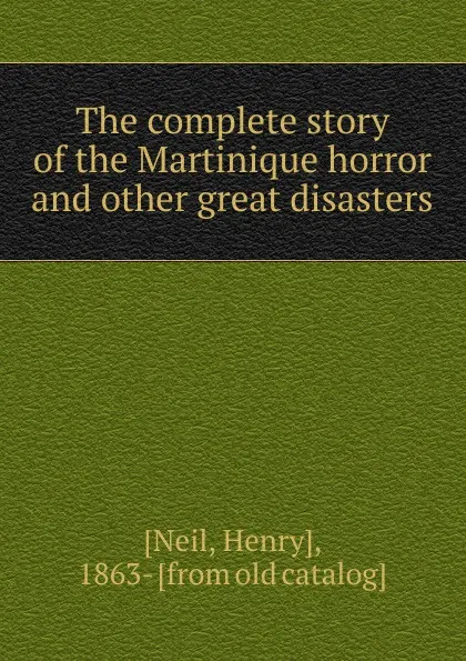 Обложка книги The complete story of the Martinique horror and other great disasters, Henry Neil