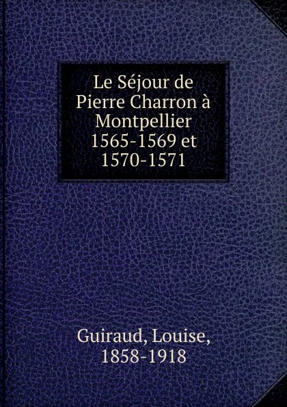 Обложка книги Le Sejour de Pierre Charron a Montpellier 1565-1569 et 1570-1571, Louise Guiraud