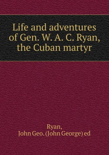 Обложка книги Life and adventures of Gen. W. A. C. Ryan, the Cuban martyr, John George Ryan