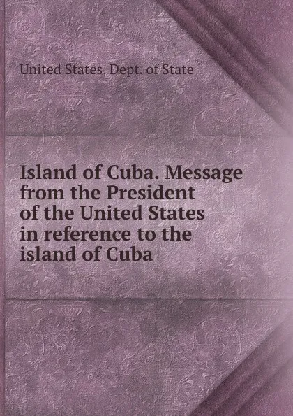 Обложка книги Island of Cuba. Message from the President of the United States in reference to the island of Cuba, The Department Of State