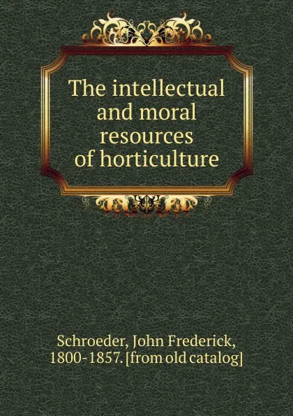 Обложка книги The intellectual and moral resources of horticulture, John Frederick Schroeder