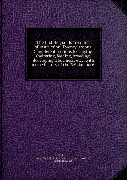 Обложка книги The first Belgian hare course of instruction. Twenty lessons. Complete directions for buying, sheltering, feeding, breeding . developing a business, etc. ., Pleasant Elijah Crabtree