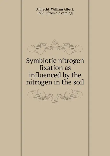 Обложка книги Symbiotic nitrogen fixation as influenced by the nitrogen in the soil, William Albert Albrecht