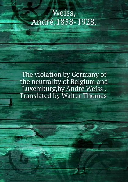 Обложка книги The violation by Germany of the neutrality of Belgium and Luxemburg,by Andre Weiss . Translated by Walter Thomas ., André Weiss