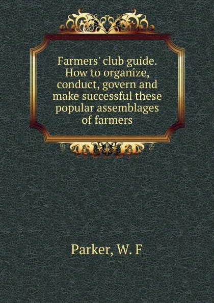 Обложка книги Farmers. club guide. How to organize, conduct, govern and make successful these popular assemblages of farmers, W.F. Parker