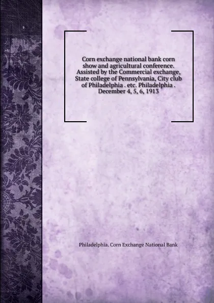 Обложка книги Corn exchange national bank corn show and agricultural conference. Assisted by the Commercial exchange, State college of Pennsylvania, City club of Philadelphia . etc. Philadelphia . December 4, 5, 6, 1913, 