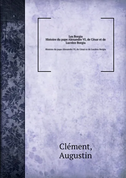 Обложка книги Les Borgia. Histoire du pape Alexandre VI, de Cesar et de Lucrece Borgia, A. Clement