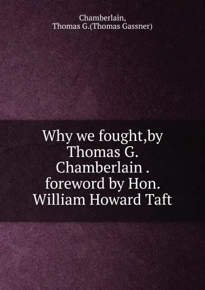 Обложка книги Why we fought,by Thomas G. Chamberlain . foreword by Hon. William Howard Taft., Thomas Gassner Chamberlain