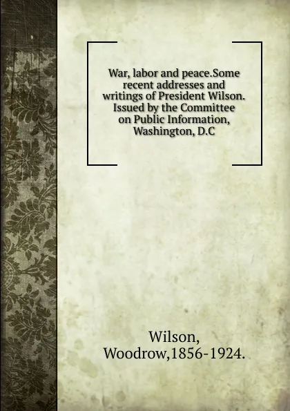 Обложка книги War, labor and peace.Some recent addresses and writings of President Wilson.Issued by the Committee on Public Information, Washington, D.C., Woodrow Wilson