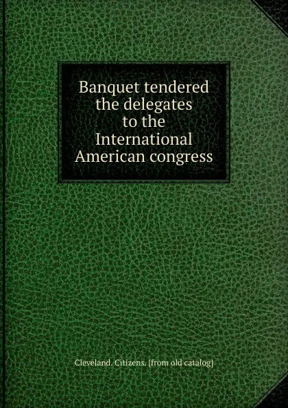 Обложка книги Banquet tendered the delegates to the International American congress, Cleveland. Citizens