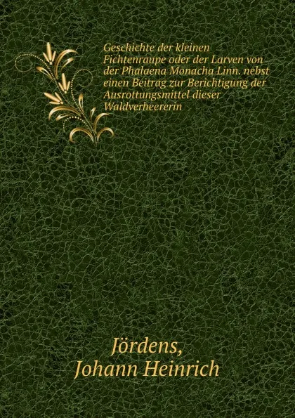 Обложка книги Geschichte der kleinen Fichtenraupe oder der Larven von der Phalaena Monacha Linn. nebst einen Beitrag zur Berichtigung der Ausrottungsmittel dieser Waldverheererin, Johann Heinrich Jördens