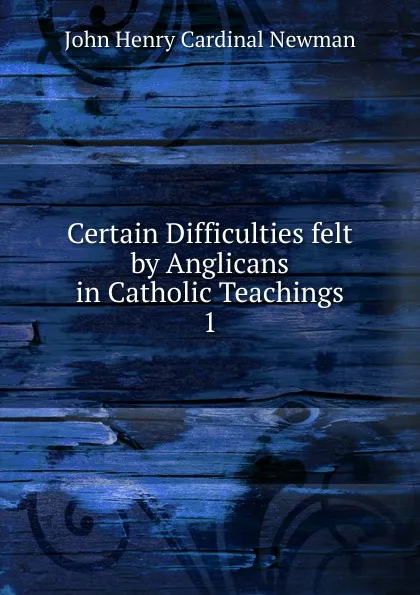 Обложка книги Certain Difficulties felt by Anglicans in Catholic Teachings, Newman John Henry