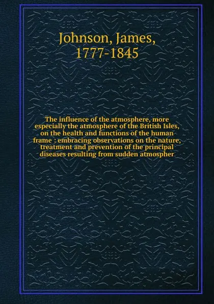 Обложка книги The influence of the atmosphere, more especially the atmosphere of the British Isles, on the health and functions of the human frame, James Johnson