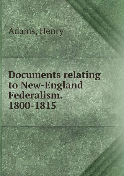 Обложка книги Documents relating to New-England Federalism. 1800-1815, Henry Adams