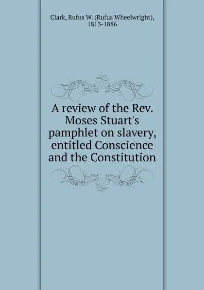 Обложка книги A review of the Rev. Moses Stuart.s pamphlet on slavery, entitled Conscience and the Constitution, Rufus Wheelwright Clark