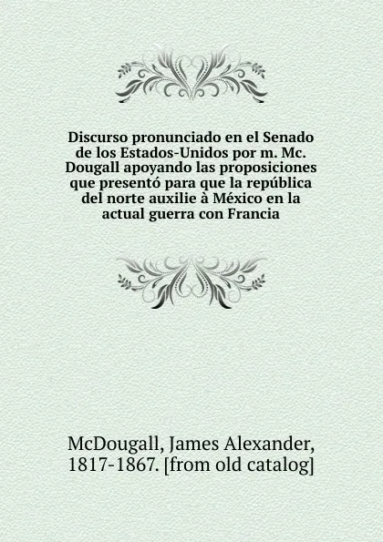 Обложка книги Discurso pronunciado en el Senado de los Estados-Unidos por m. Mc.Dougall apoyando las proposiciones que presento para que la republica del norte auxilie a Mexico en la actual guerra con Francia, James Alexander McDougall