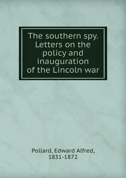 Обложка книги The southern spy. Letters on the policy and inauguration of the Lincoln war, Edward Alfred Pollard