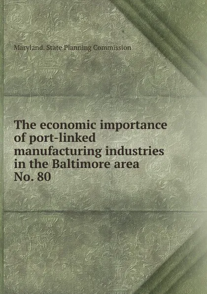 Обложка книги The economic importance of port-linked manufacturing industries in the Baltimore area., Maryland. State Planning Commission