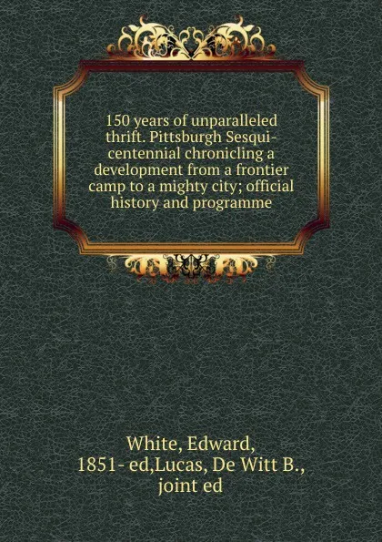 Обложка книги 150 years of unparalleled thrift. Pittsburgh Sesqui-centennial chronicling a development from a frontier camp to a mighty city, Edward White