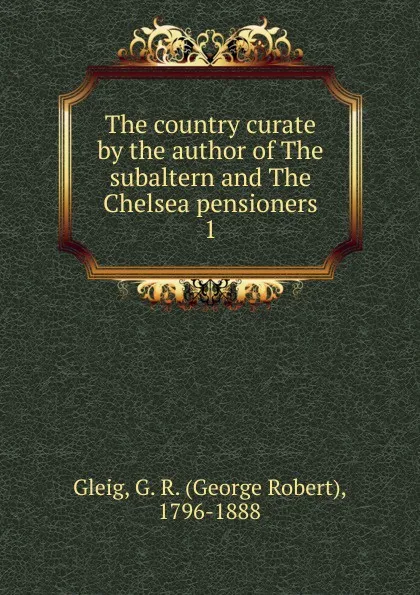 Обложка книги The country curate by the author of The subaltern and The Chelsea pensioners, Gleig George Robert