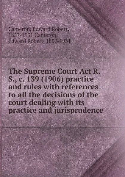 Обложка книги The Supreme Court Act R.S., c. 139 (1906) practice and rules, Edward Robert Cameron