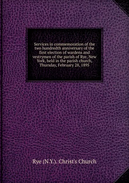 Обложка книги Services in commemoration of the two hundredth anniversary of the first election of wardens and vestrymen of the parish of Rye, New York, held in the parish church, Thursday, February 28, 1895, Rye N. Y. Christ's Church