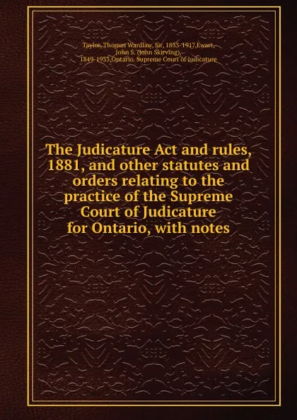 Обложка книги The Judicature Act and rules, 1881, and other statutes and orders relating to the practice of the Supreme Court of Judicature for Ontario, Thomas Wardlaw Taylor