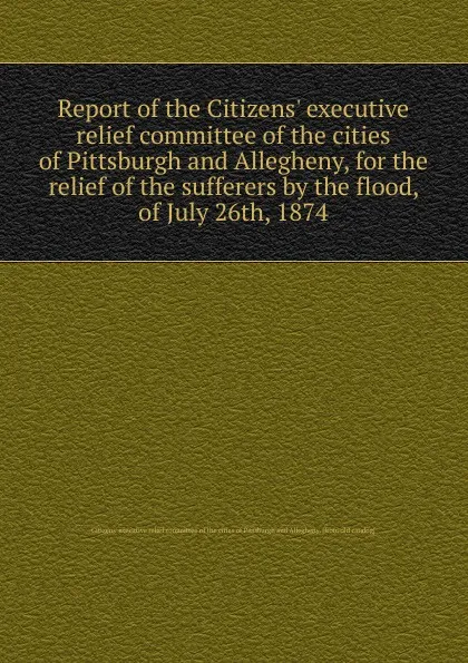 Обложка книги Report of the Citizens. executive relief committee of the cities of Pittsburgh and Allegheny, for the relief of the sufferers by the flood, of July 26th, 1874, 