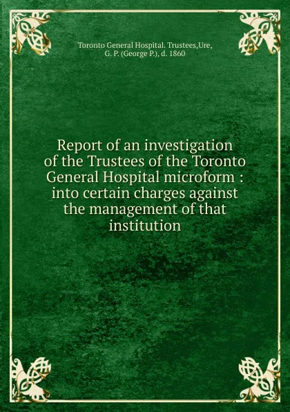 Обложка книги Report of an investigation of the Trustees of the Toronto General Hospital microform, Toronto General Hospital. Trustees