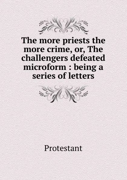 Обложка книги The more priests the more crime. Or, The challengers defeated microform, Protestant