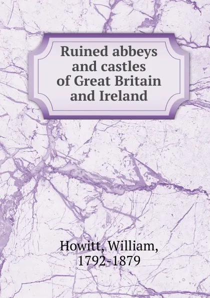 Обложка книги Ruined abbeys and castles of Great Britain and Ireland, Howitt William