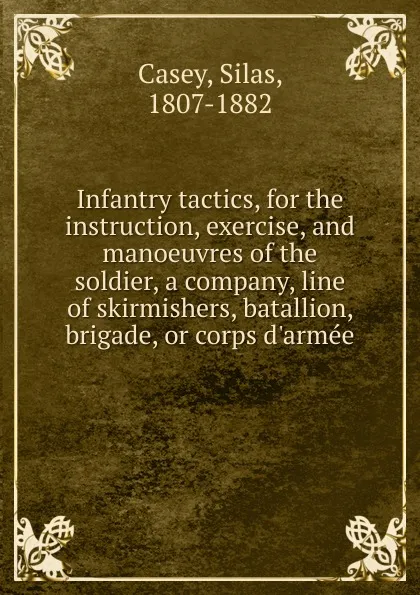 Обложка книги Infantry tactics, for the instruction, exercise, and manoeuvres of the soldier, a company, line of skirmishers, batallion, brigade, or corps d.armee, Silas Casey