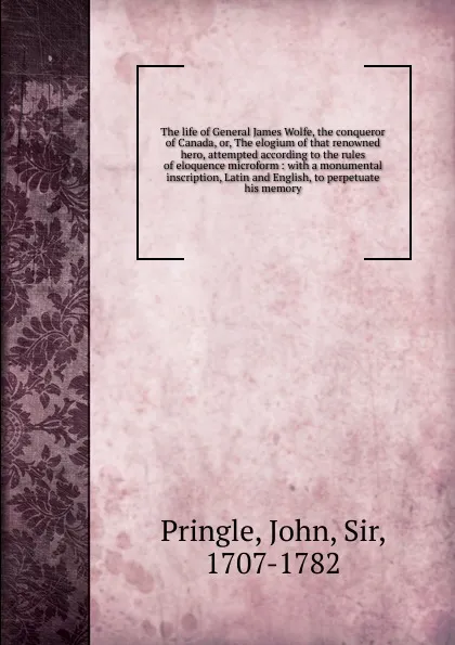 Обложка книги The life of General James Wolfe, the conqueror of Canada. Or, The elogium of that renowned hero, attempted according to the rules of eloquence microform, John Pringle