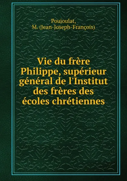 Обложка книги Vie du frere Philippe, superieur general de l.Institut des freres des ecoles chretiennes, Jean-Joseph-François Poujoulat