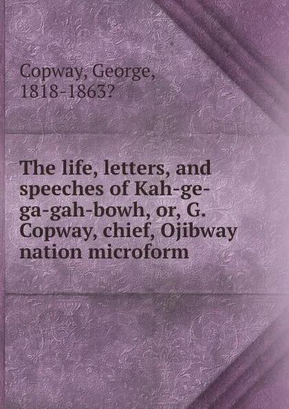 Обложка книги The life, letters, and speeches of Kah-ge-ga-gah-bowh. Or, G. Copway, chief, Ojibway nation microform, George Copway