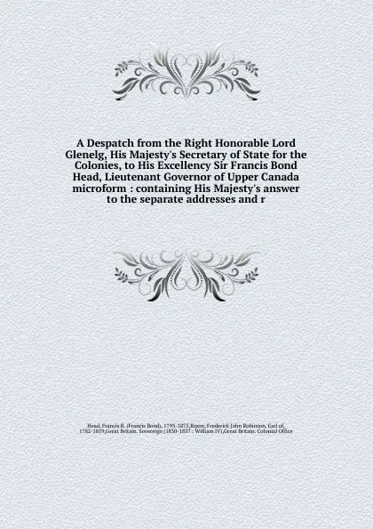 Обложка книги A Despatch from the Right Honorable Lord Glenelg, His Majesty.s Secretary of State for the Colonies, to His Excellency Sir Francis Bond Head, Lieutenant Governor of Upper Canada microform, Francis Bond Head