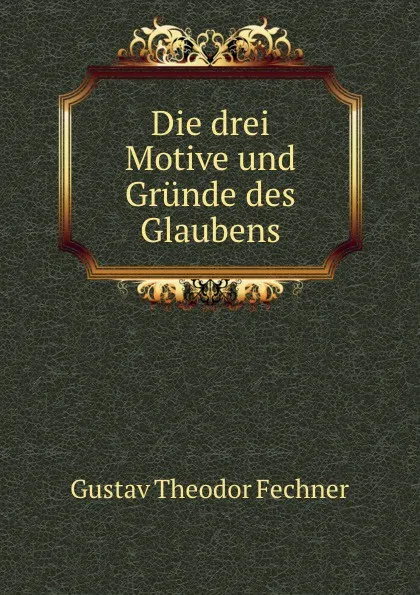 Обложка книги Die drei Motive und Grunde des Glaubens, Fechner Gustav Theodor