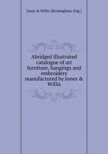 Обложка книги Abridged illustrated catalogue of art furniture, hangings and embroidery manufactured by Jones . Willis., Jones and Willis