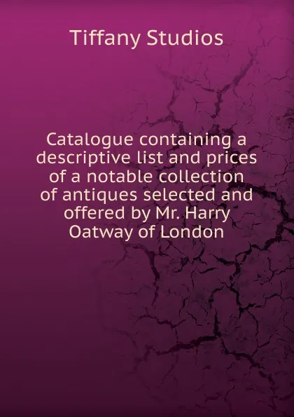 Обложка книги Catalogue containing a descriptive list and prices of a notable collection of antiques selected and offered by Mr. Harry Oatway of London., Tiffany Studios