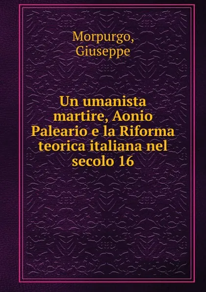 Обложка книги Un umanista martire, Aonio Paleario e la Riforma teorica italiana nel secolo 16, Giuseppe Morpurgo