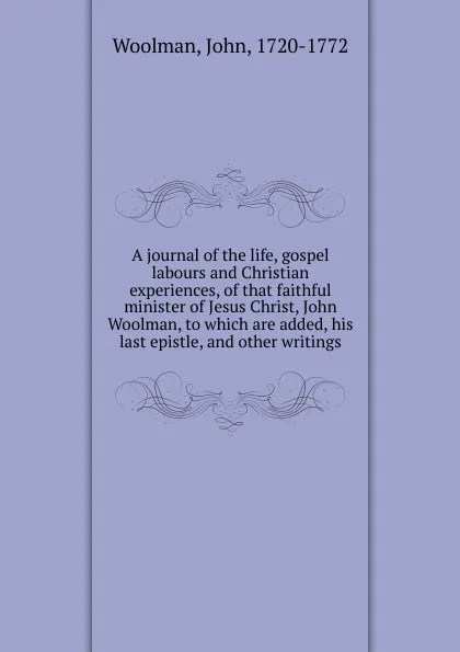 Обложка книги A journal of the life, gospel labours and Christian experiences, of that faithful minister of Jesus Christ, John Woolman, to which are added, his last epistle, and other writings, John Woolman