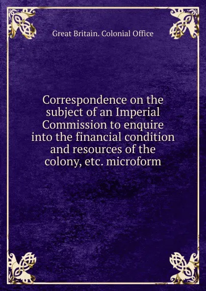 Обложка книги Correspondence on the subject of an Imperial Commission to enquire into the financial condition and resources of the colony, etc. microform, Great Britain. Colonial Office