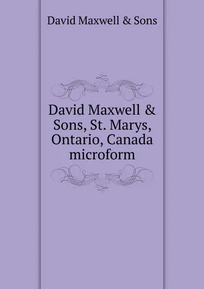 Обложка книги David Maxwell . Sons, St. Marys, Ontario, Canada microform, David Maxwell