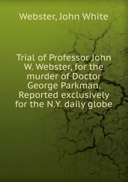 Обложка книги Trial of Professor John W. Webster, for the murder of Doctor George Parkman. Reported exclusively for the N.Y. daily globe, John White Webster
